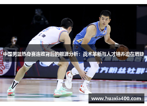 中国男篮热身赛连败背后的根源分析：战术革新与人才培养迫在眉睫