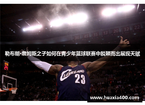 勒布朗·詹姆斯之子如何在青少年篮球联赛中脱颖而出展现天赋