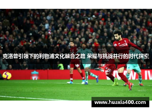 克洛普引领下的利物浦文化融合之路 荣耀与挑战并行的时代探索