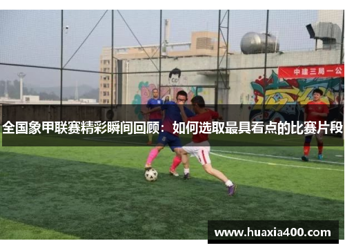 全国象甲联赛精彩瞬间回顾：如何选取最具看点的比赛片段