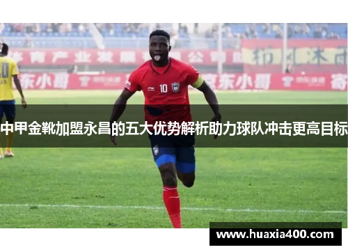 中甲金靴加盟永昌的五大优势解析助力球队冲击更高目标