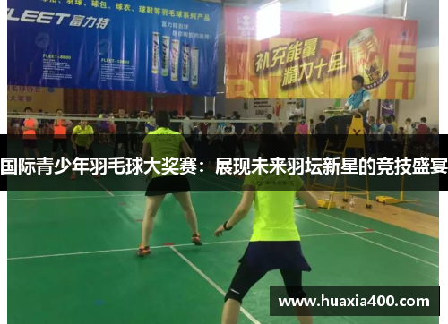 国际青少年羽毛球大奖赛：展现未来羽坛新星的竞技盛宴