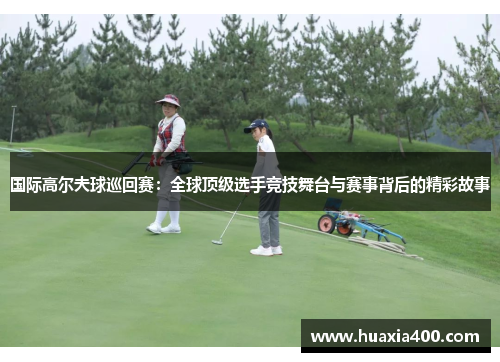 国际高尔夫球巡回赛：全球顶级选手竞技舞台与赛事背后的精彩故事